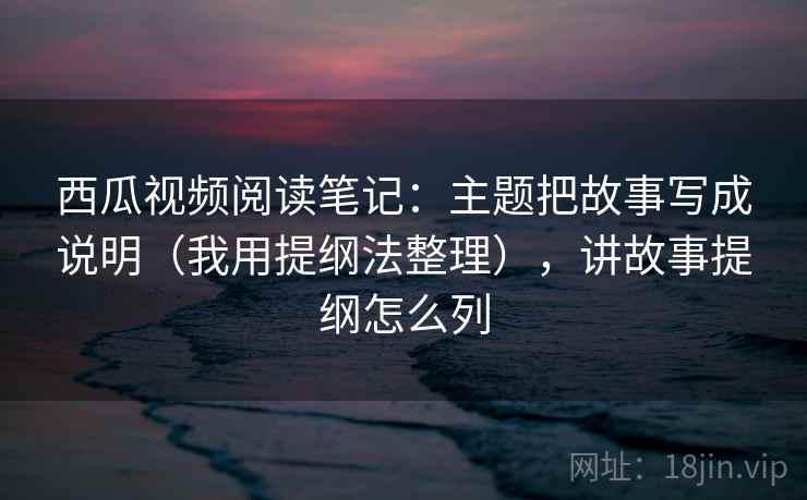 西瓜视频阅读笔记：主题把故事写成说明（我用提纲法整理），讲故事提纲怎么列
