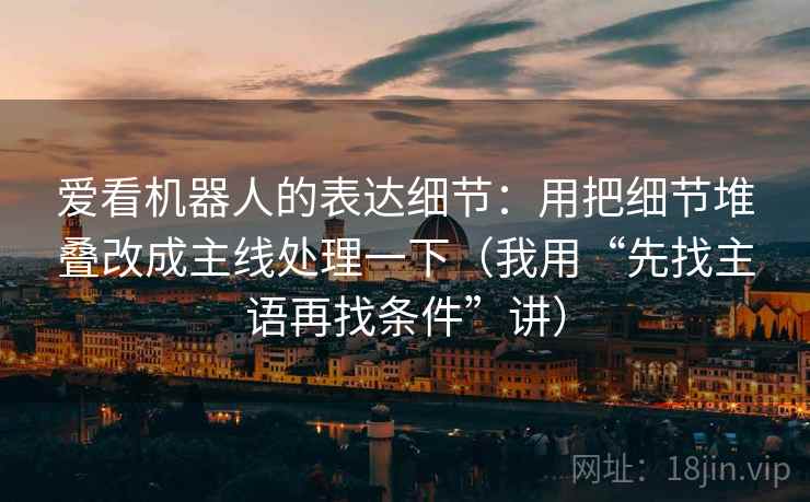 爱看机器人的表达细节：用把细节堆叠改成主线处理一下（我用“先找主语再找条件”讲）