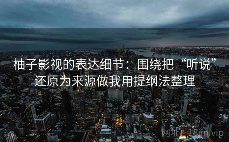 柚子影视的表达细节：围绕把“听说”还原为来源做我用提纲法整理