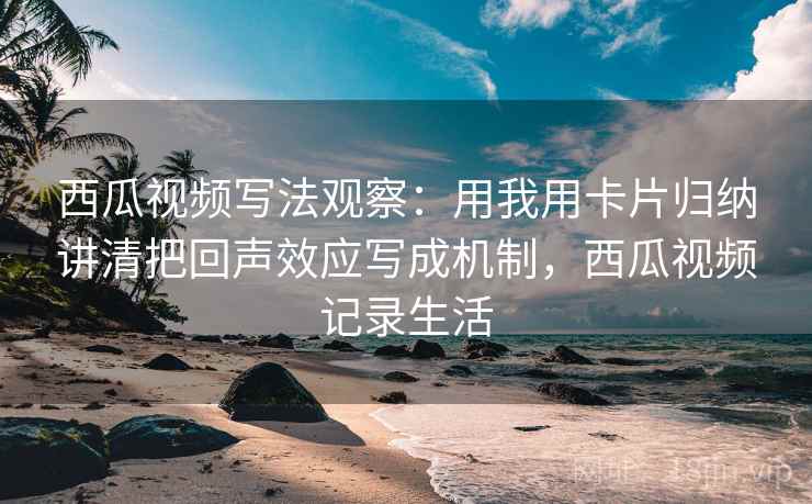 西瓜视频写法观察：用我用卡片归纳讲清把回声效应写成机制，西瓜视频记录生活