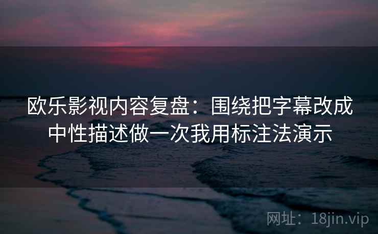 欧乐影视内容复盘：围绕把字幕改成中性描述做一次我用标注法演示